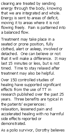 Text Box: clearing are treated by sending energy through the body, knowing that we are integrated and whole.  Energy is sent to areas of deficit, moving it to areas where it is not flowing freely.  Pain is patterned into a balanced flow.Treatment may take place in a seated or prone position, fully clothed, alert or asleep, involved or detached.  One can believe or not that it will make a difference.  It may last 15 minutes or less, but is not timed.  Time to stay relaxed after treatment may also be helpful.Over 150 controlled studies of healing have supported significant effects from the use of TT in research published over the past 25 years.  Three benefits are typical in the patients experiences:  relaxation, lessened pain and accelerated healing with no harmful side effects reported or demonstrated.As a polio survivor, Dorothy believes 